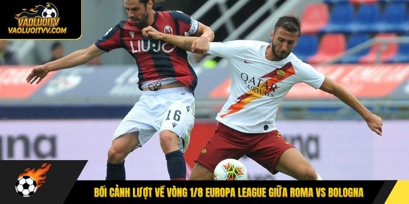Bối cảnh lượt về vòng 1/8 Europa League giữa Roma vs Bologna
