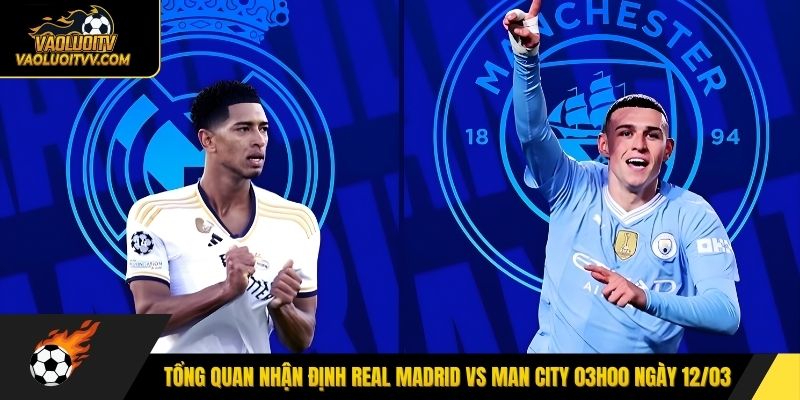 Tổng quan nhận định Real Madrid vs Man City 03h00 ngày 12/03